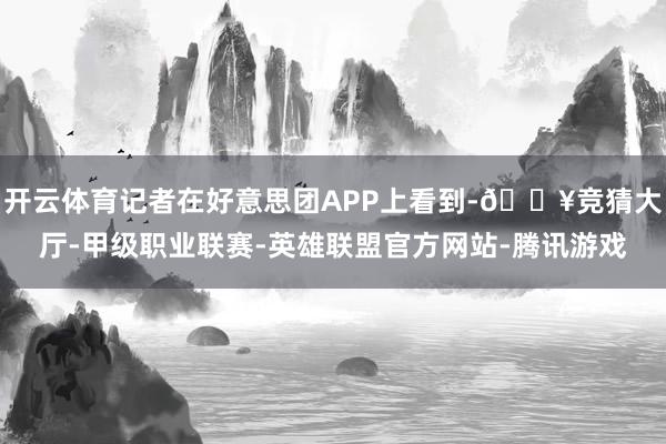 开云体育记者在好意思团APP上看到-🔥竞猜大厅-甲级职业联赛-英雄联盟官方网站-腾讯游戏