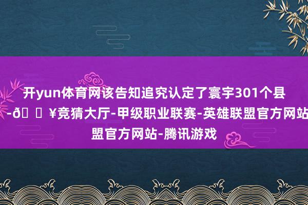 开yun体育网该告知追究认定了寰宇301个县（市、区）-🔥竞猜大厅-甲级职业联赛-英雄联盟官方网站-腾讯游戏