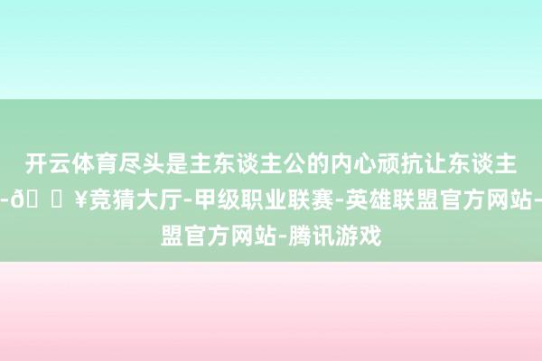 开云体育尽头是主东谈主公的内心顽抗让东谈主闭目塞听-🔥竞猜大厅-甲级职业联赛-英雄联盟官方网站-腾讯游戏