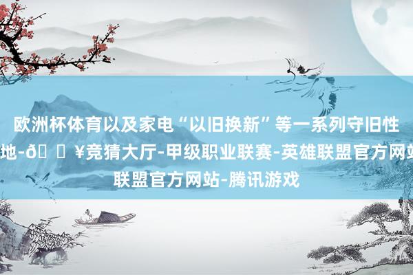 欧洲杯体育以及家电“以旧换新”等一系列守旧性计谋不断落地-🔥竞猜大厅-甲级职业联赛-英雄联盟官方网站-腾讯游戏