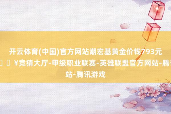 开云体育(中国)官方网站潮宏基黄金价钱793元/克-🔥竞猜大厅-甲级职业联赛-英雄联盟官方网站-腾讯游戏
