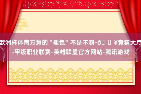 欧洲杯体育方慧的“褪色”不是不测-🔥竞猜大厅-甲级职业联赛-英雄联盟官方网站-腾讯游戏