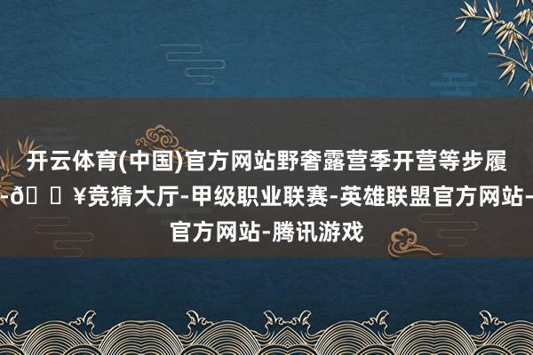 开云体育(中国)官方网站野奢露营季开营等步履奇光异彩-🔥竞猜大厅-甲级职业联赛-英雄联盟官方网站-腾讯游戏