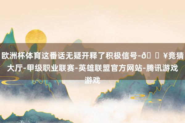 欧洲杯体育这番话无疑开释了积极信号-🔥竞猜大厅-甲级职业联赛-英雄联盟官方网站-腾讯游戏