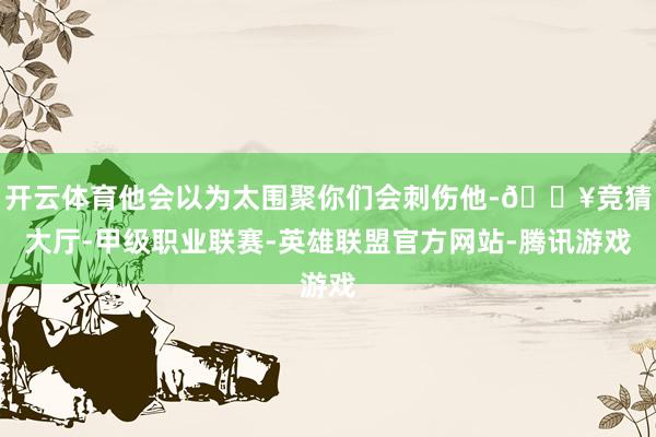 开云体育他会以为太围聚你们会刺伤他-🔥竞猜大厅-甲级职业联赛-英雄联盟官方网站-腾讯游戏