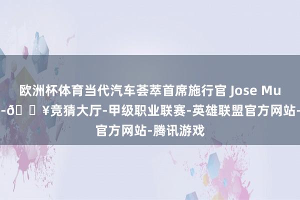 欧洲杯体育当代汽车荟萃首席施行官 Jose Munoz 示意-🔥竞猜大厅-甲级职业联赛-英雄联盟官方网站-腾讯游戏