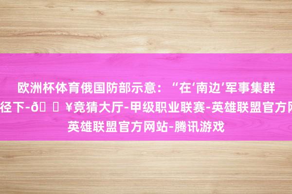 欧洲杯体育俄国防部示意：“在‘南边’军事集群军队的积极行径下-🔥竞猜大厅-甲级职业联赛-英雄联盟官方网站-腾讯游戏