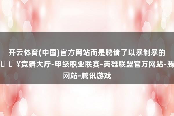 开云体育(中国)官方网站而是聘请了以暴制暴的体式-🔥竞猜大厅-甲级职业联赛-英雄联盟官方网站-腾讯游戏