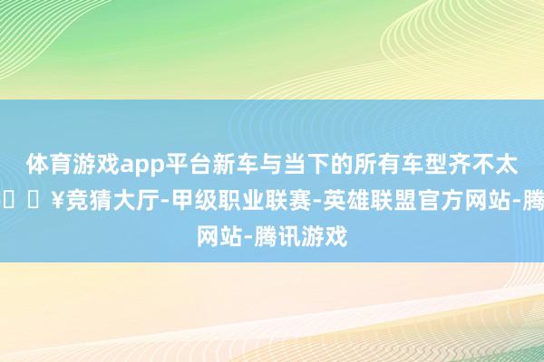 体育游戏app平台新车与当下的所有车型齐不太通常-🔥竞猜大厅-甲级职业联赛-英雄联盟官方网站-腾讯游戏