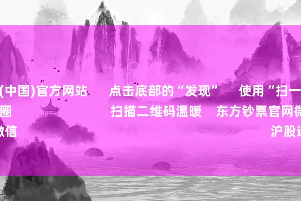 开云体育(中国)官方网站      点击底部的“发现”     使用“扫一扫”     即可将网页共享至一又友圈                            扫描二维码温暖    东方钞票官网微信                                                                        沪股通             深股通      