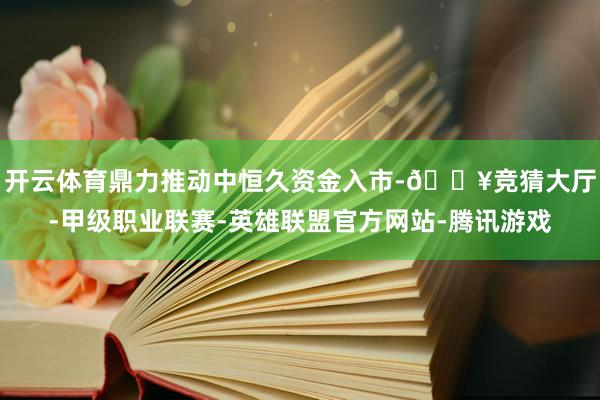 开云体育鼎力推动中恒久资金入市-🔥竞猜大厅-甲级职业联赛-英雄联盟官方网站-腾讯游戏