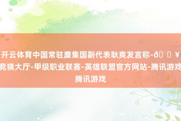 开云体育中国常驻麇集国副代表耿爽发言称-🔥竞猜大厅-甲级职业联赛-英雄联盟官方网站-腾讯游戏