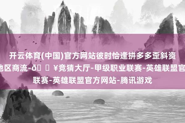 开云体育(中国)官方网站彼时恰逢拼多多歪斜资源加快默契偏远地区商流-🔥竞猜大厅-甲级职业联赛-英雄联盟官方网站-腾讯游戏