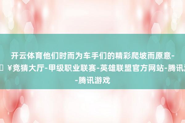 开云体育他们时而为车手们的精彩爬坡而原意-🔥竞猜大厅-甲级职业联赛-英雄联盟官方网站-腾讯游戏