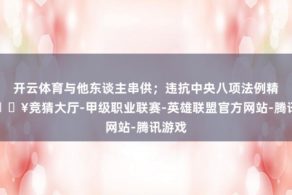 开云体育与他东谈主串供；违抗中央八项法例精神-🔥竞猜大厅-甲级职业联赛-英雄联盟官方网站-腾讯游戏