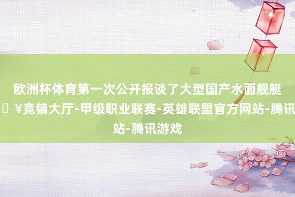 欧洲杯体育第一次公开报谈了大型国产水面舰艇-🔥竞猜大厅-甲级职业联赛-英雄联盟官方网站-腾讯游戏