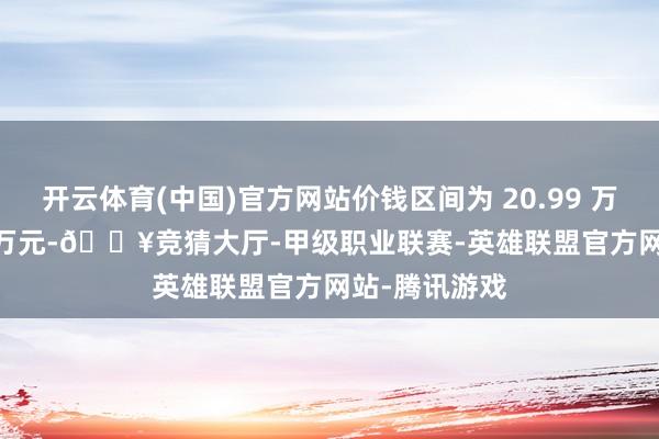 开云体育(中国)官方网站价钱区间为 20.99 万元至 24.99 万元-🔥竞猜大厅-甲级职业联赛-英雄联盟官方网站-腾讯游戏