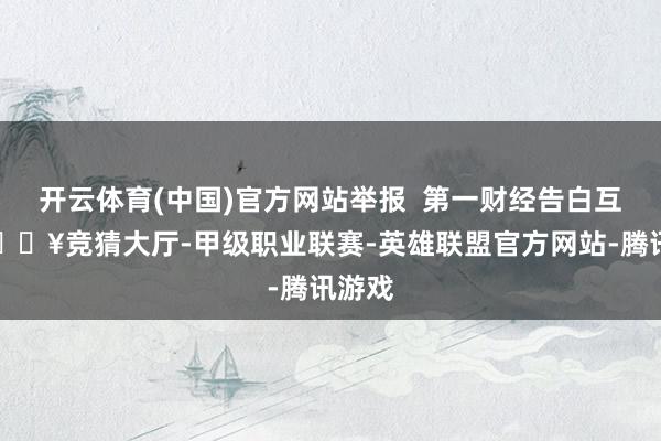 开云体育(中国)官方网站举报  第一财经告白互助-🔥竞猜大厅-甲级职业联赛-英雄联盟官方网站-腾讯游戏