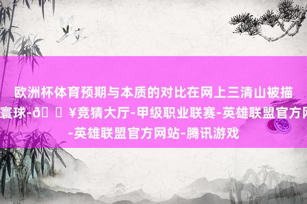 欧洲杯体育预期与本质的对比在网上三清山被描画得如同极乐寰球-🔥竞猜大厅-甲级职业联赛-英雄联盟官方网站-腾讯游戏
