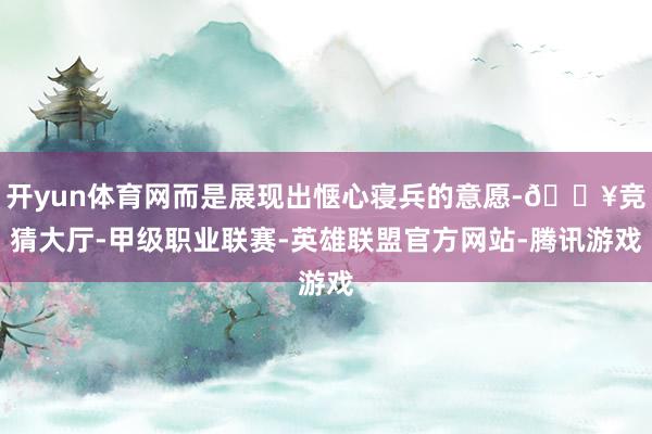 开yun体育网而是展现出惬心寝兵的意愿-🔥竞猜大厅-甲级职业联赛-英雄联盟官方网站-腾讯游戏