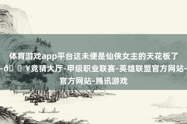 体育游戏app平台这未便是仙侠女主的天花板了吗？再说-🔥竞猜大厅-甲级职业联赛-英雄联盟官方网站-腾讯游戏