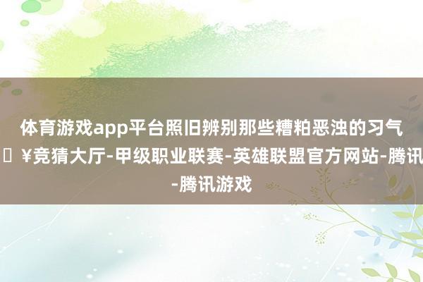 体育游戏app平台照旧辨别那些糟粕恶浊的习气-🔥竞猜大厅-甲级职业联赛-英雄联盟官方网站-腾讯游戏