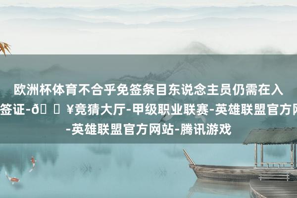 欧洲杯体育不合乎免签条目东说念主员仍需在入境前办妥来华签证-🔥竞猜大厅-甲级职业联赛-英雄联盟官方网站-腾讯游戏
