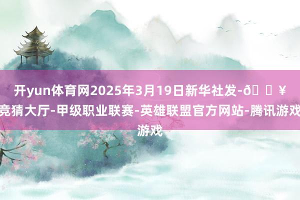 开yun体育网2025年3月19日新华社发-🔥竞猜大厅-甲级职业联赛-英雄联盟官方网站-腾讯游戏