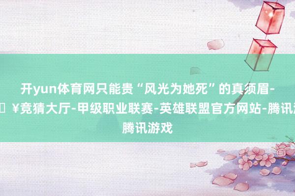 开yun体育网只能贵“风光为她死”的真须眉-🔥竞猜大厅-甲级职业联赛-英雄联盟官方网站-腾讯游戏