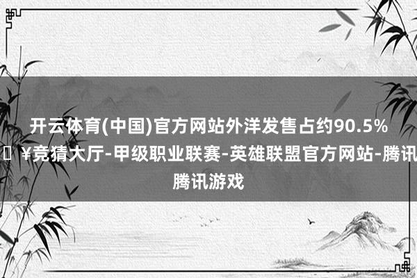 开云体育(中国)官方网站外洋发售占约90.5%-🔥竞猜大厅-甲级职业联赛-英雄联盟官方网站-腾讯游戏