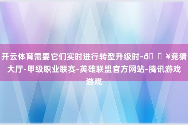 开云体育需要它们实时进行转型升级时-🔥竞猜大厅-甲级职业联赛-英雄联盟官方网站-腾讯游戏
