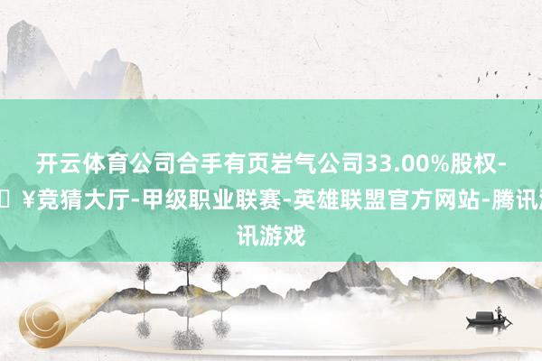 开云体育公司合手有页岩气公司33.00%股权-🔥竞猜大厅-甲级职业联赛-英雄联盟官方网站-腾讯游戏