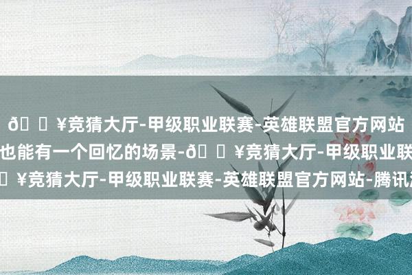 🔥竞猜大厅-甲级职业联赛-英雄联盟官方网站-腾讯游戏在旅游之后也能有一个回忆的场景-🔥竞猜大厅-甲级职业联赛-英雄联盟官方网站-腾讯游戏