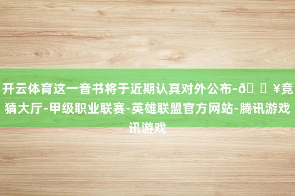 开云体育这一音书将于近期认真对外公布-🔥竞猜大厅-甲级职业联赛-英雄联盟官方网站-腾讯游戏