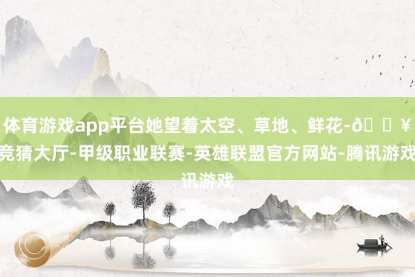 体育游戏app平台她望着太空、草地、鲜花-🔥竞猜大厅-甲级职业联赛-英雄联盟官方网站-腾讯游戏
