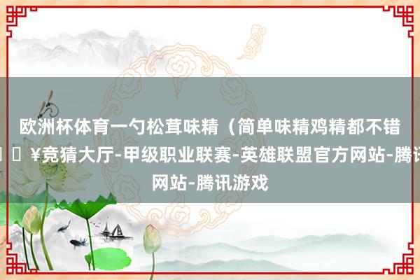 欧洲杯体育一勺松茸味精（简单味精鸡精都不错）-🔥竞猜大厅-甲级职业联赛-英雄联盟官方网站-腾讯游戏