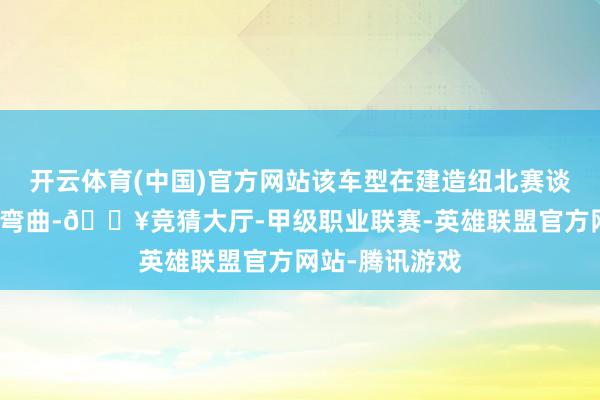 开云体育(中国)官方网站该车型在建造纽北赛谈的进程中历经弯曲-🔥竞猜大厅-甲级职业联赛-英雄联盟官方网站-腾讯游戏
