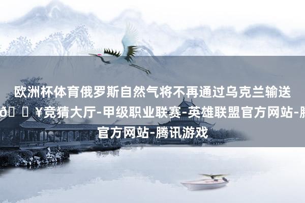 欧洲杯体育俄罗斯自然气将不再通过乌克兰输送至欧洲-🔥竞猜大厅-甲级职业联赛-英雄联盟官方网站-腾讯游戏