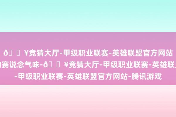 🔥竞猜大厅-甲级职业联赛-英雄联盟官方网站-腾讯游戏领有特有的赛说念气味-🔥竞猜大厅-甲级职业联赛-英雄联盟官方网站-腾讯游戏