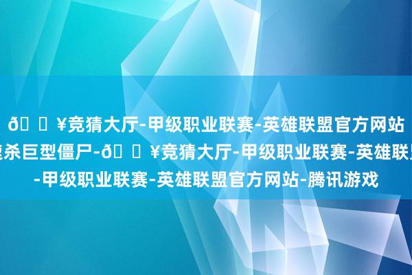 🔥竞猜大厅-甲级职业联赛-英雄联盟官方网站-腾讯游戏纠合火力速杀巨型僵尸-🔥竞猜大厅-甲级职业联赛-英雄联盟官方网站-腾讯游戏