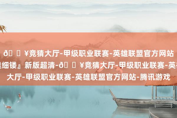 🔥竞猜大厅-甲级职业联赛-英雄联盟官方网站-腾讯游戏笑剧『精雕细镂』新版超清-🔥竞猜大厅-甲级职业联赛-英雄联盟官方网站-腾讯游戏