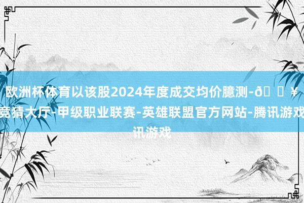 欧洲杯体育以该股2024年度成交均价臆测-🔥竞猜大厅-甲级职业联赛-英雄联盟官方网站-腾讯游戏