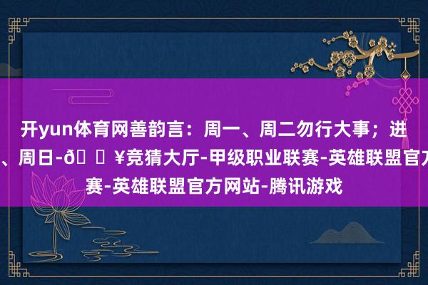开yun体育网善韵言：周一、周二勿行大事；进军事宜放在周四、周日-🔥竞猜大厅-甲级职业联赛-英雄联盟官方网站-腾讯游戏