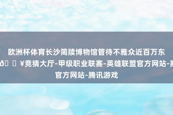 欧洲杯体育长沙简牍博物馆管待不雅众近百万东谈主次-🔥竞猜大厅-甲级职业联赛-英雄联盟官方网站-腾讯游戏
