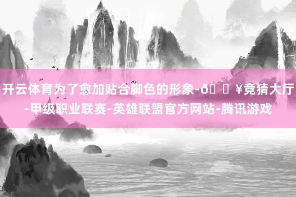 开云体育为了愈加贴合脚色的形象-🔥竞猜大厅-甲级职业联赛-英雄联盟官方网站-腾讯游戏