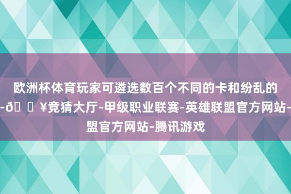 欧洲杯体育玩家可遴选数百个不同的卡和纷乱的古代文物-🔥竞猜大厅-甲级职业联赛-英雄联盟官方网站-腾讯游戏