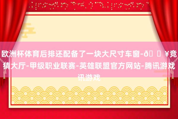 欧洲杯体育后排还配备了一块大尺寸车窗-🔥竞猜大厅-甲级职业联赛-英雄联盟官方网站-腾讯游戏