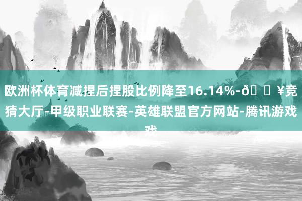 欧洲杯体育减捏后捏股比例降至16.14%-🔥竞猜大厅-甲级职业联赛-英雄联盟官方网站-腾讯游戏