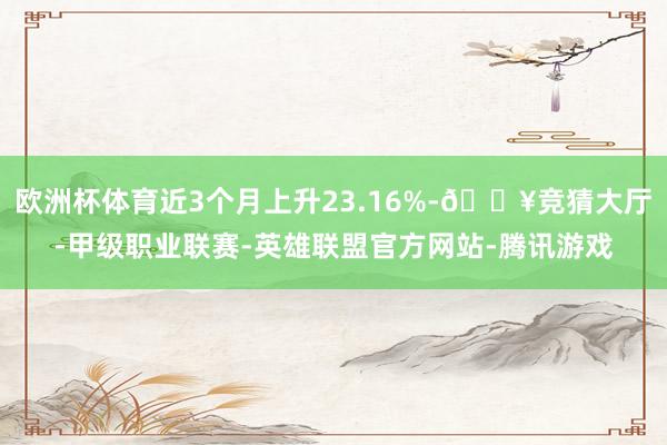 欧洲杯体育近3个月上升23.16%-🔥竞猜大厅-甲级职业联赛-英雄联盟官方网站-腾讯游戏