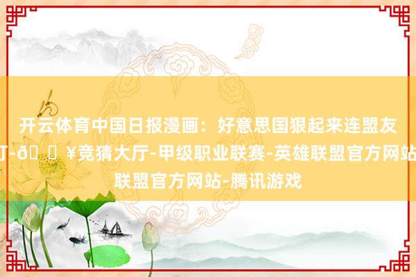 开云体育中国日报漫画：好意思国狠起来连盟友皆要沿途打-🔥竞猜大厅-甲级职业联赛-英雄联盟官方网站-腾讯游戏